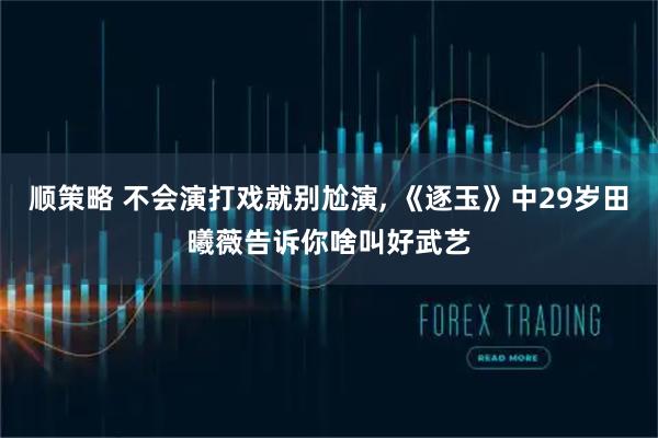 顺策略 不会演打戏就别尬演, 《逐玉》中29岁田曦薇告诉你啥叫好武艺