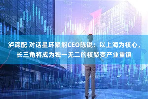 泸深配 对话星环聚能CEO陈锐：以上海为核心，长三角将成为独一无二的核聚变产业重镇