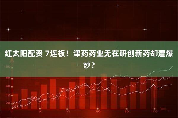 红太阳配资 7连板！津药药业无在研创新药却遭爆炒？