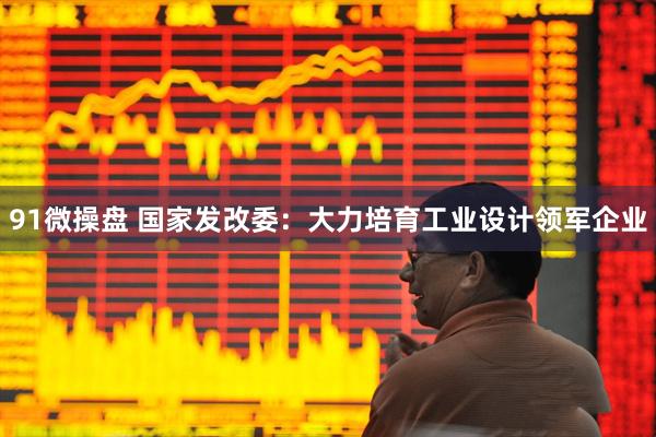 91微操盘 国家发改委：大力培育工业设计领军企业