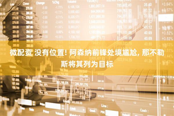 微配资 没有位置! 阿森纳前锋处境尴尬, 那不勒斯将其列为目标