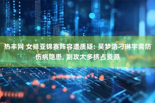 热丰网 女排亚锦赛阵容遭质疑: 吴梦洁刁琳宇需防伤病隐患, 副攻太多挤占资源